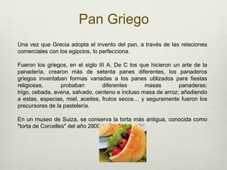 Pan GriegoUna vez que Grecia adopta el invento del pan, a través de las relaciones comerciales con los egipcios, lo perfecciona. Fueron los griegos, en el siglo III A. De C los que hicieron un arte de la panadería, crearon más de setenta panes diferentes, los panaderos griegos inventaban formas variadas a los panes utilizados para fiestas religiosas, probaban diferentes masas panaderas: trigo, cebada, avena, salvado, centeno e incluso masa de arroz; añadiendo a estas, especias, miel, aceites, frutos secos… y seguramente fueron los precursores de la pastelería. En un museo de Suiza, se conserva la torta más antigua, conocida como "torta de Corcelles" del año 2800 A. Da C. 