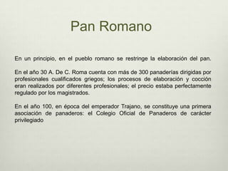 Pan RomanoEn un principio, en el pueblo romano se restringe la elaboración del pan. En el año 30 A. De C. Roma cuenta con más de 300 panaderías dirigidas por profesionales cualificados griegos; los procesos de elaboración y cocción eran realizados por diferentes profesionales; el precio estaba perfectamente regulado por los magistrados.En el año 100, en época del emperador Trajano, se constituye una primera asociación de panaderos: el Colegio Oficial de Panaderos de carácter privilegiado 