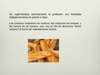 Se reglamentaba estrictamente la profesión: era heredada obligatoriamente de padres a hijos. Los romanos mejoraron los molinos, las máquinas de amasar, y los hornos de tal manera, que, hoy en día se denomina "horno romano" al horno de calentamiento directo. 