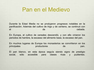 Pan en el MedievoDurante la Edad Media no se produjeron progresos notables en la panificación. Además del cultivo de trigo y de centeno, se continuó con el de cebada. En Europa, el cultivo de cereales descendió, y con ello vinieron los periodos de hambre, la escasez del alimento base, la escasez del pan. En muchos lugares de Europa los monasterios se convirtieron en los principales productores de pan. El pan blanco, en esta época seguía siendo signo de prestigio social, sólo accesible para clases ricas y pudientes. 