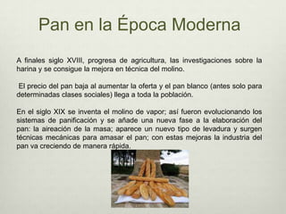 Pan en la Época ModernaA finales siglo XVIII, progresa de agricultura, las investigaciones sobre la harina y se consigue la mejora en técnica del molino. El precio del pan baja al aumentar la oferta y el pan blanco (antes solo para determinadas clases sociales) llega a toda la población. En el siglo XIX se inventa el molino de vapor; así fueron evolucionando los sistemas de panificación y se añade una nueva fase a la elaboración del pan: la aireación de la masa; aparece un nuevo tipo de levadura y surgen técnicas mecánicas para amasar el pan; con estas mejoras la industria del pan va creciendo de manera rápida. 