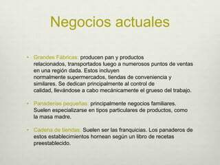 Negocios actualesGrandes Fábricas: producen pan y productos relacionados, transportados luego a numerosos puntos de ventas en una región dada. Estos incluyen normalmente supermercados, tiendas de conveniencia y similares. Se dedican principalmente al control de calidad, llevándose a cabo mecánicamente el grueso del trabajo.