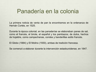 Panadería en la coloniaLa primera noticia de venta de pan la encontramos en la ordenanza de Hernán Cortés, en 1525. Durante la época colonial, en las panaderías se elaboraban panes de sal, como el francés, el birote, el español y los pambazos; de dulce, hechos de hojaldre, como campechanas, condes y banderillas estilo francés.El Globo (1884) y El Molino (1930), ambas de tradición francesa. Se comenzó a elaborar durante la intervención estadounidense, en 1847.
