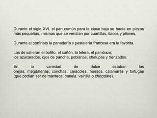 Durante el siglo XVI, el pan común para la clase baja se hacía en piezas más pequeñas, mismas que se vendían por cuartillas, tlacos y pilones. Durante el porfiriato la panadería y pastelería francesa era la favorita.Los de sal eran el bolillo, el cañón, la telera, el pambazo; los azucarados, ojos de pancha, poblanas, chalupas y trenzados. En la variedad de dulce estaban las orejas, magdalenas, conchas, caracoles, huesos, calamares y tortugas (que podían ser de manteca, canela, vainilla o chocolate).