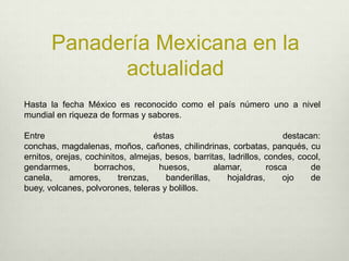 Panadería Mexicana en la actualidadHasta la fecha México es reconocido como el país número uno a nivel mundial en riqueza de formas y sabores. Entre éstas destacan: conchas, magdalenas, moños, cañones, chilindrinas, corbatas, panqués, cuernitos, orejas, cochinitos, almejas, besos, barritas, ladrillos, condes, cocol, gendarmes, borrachos, huesos, alamar, rosca de canela, amores, trenzas, banderillas, hojaldras, ojo de buey, volcanes, polvorones, teleras y bolillos.