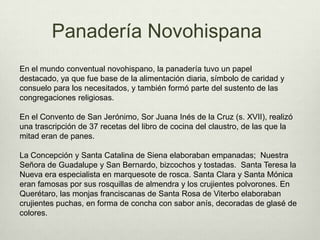 Panadería NovohispanaEn el mundo conventual novohispano, la panadería tuvo un papel destacado, ya que fue base de la alimentación diaria, símbolo de caridad y consuelo para los necesitados, y también formó parte del sustento de las congregaciones religiosas. En el Convento de San Jerónimo, Sor Juana Inés de la Cruz (s. XVII), realizó una trascripción de 37 recetas del libro de cocina del claustro, de las que la mitad eran de panes.La Concepción y Santa Catalina de Siena elaboraban empanadas;  Nuestra Señora de Guadalupe y San Bernardo, bizcochos y tostadas.  Santa Teresa la Nueva era especialista en marquesote de rosca. Santa Clara y Santa Mónica eran famosas por sus rosquillas de almendra y los crujientes polvorones. En Querétaro, las monjas franciscanas de Santa Rosa de Viterbo elaboraban crujientes puchas, en forma de concha con sabor anís, decoradas de glasé de colores.