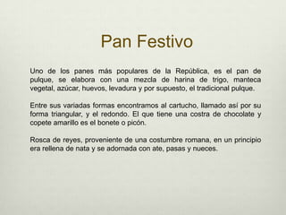 Pan FestivoUno de los panes más populares de la República, es el pan de pulque, se elabora con una mezcla de harina de trigo, manteca vegetal, azúcar, huevos, levadura y por supuesto, el tradicional pulque. Entre sus variadas formas encontramos al cartucho, llamado así por su forma triangular, y el redondo. El que tiene una costra de chocolate y copete amarillo es el bonete o picón.Rosca de reyes, proveniente de una costumbre romana, en un principio era rellena de nata y se adornada con ate, pasas y nueces.