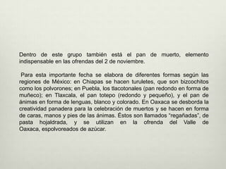 Dentro de este grupo también está el pan de muerto, elemento indispensable en las ofrendas del 2 de noviembre. Para esta importante fecha se elabora de diferentes formas según las regiones de México: en Chiapas se hacen turuletes, que son bizcochitos como los polvorones; en Puebla, los tlacotonales (pan redondo en forma de muñeco); en Tlaxcala, el pan totepo (redondo y pequeño), y el pan de ánimas en forma de lenguas, blanco y colorado. En Oaxaca se desborda la creatividad panadera para la celebración de muertos y se hacen en forma de caras, manos y pies de las ánimas. Éstos son llamados “regañadas”, de pasta hojaldrada, y se utilizan en la ofrenda del Valle de Oaxaca, espolvoreados de azúcar.