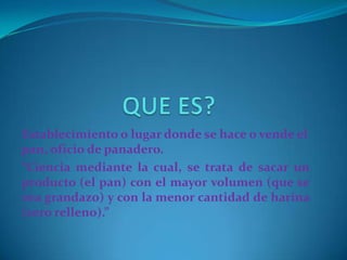 QUE ES?Establecimiento o lugar donde se hace o vende el pan, oficio de panadero.“Ciencia mediante la cual, se trata de sacar un producto (el pan) con el mayor volumen (que se vea grandazo) y con la menor cantidad de harina (cero relleno).”