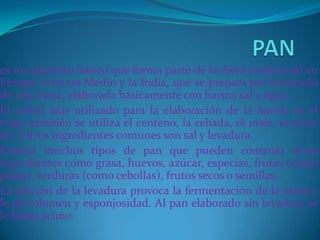 PANes un alimento básico que forma parte de la dieta tradicional en Europa, Oriente Medio y la India, que se prepara por horneado de una masa, elaborada básicamente con harina sal y agua.El cereal más utilizado para la elaboración de la harina es el trigo, también se utiliza el centeno, la cebada, el maíz, el arroz etc. Otros ingredientes comunes son sal y levadura.Existen muchos tipos de pan que pueden contener otros ingredientes como grasa, huevos, azúcar, especias, frutas (como pasas), verduras (como cebollas), frutos secos o semillas.La adición de la levadura provoca la fermentación de la masa y le da volumen y esponjosidad. Al pan elaborado sin levadura se le llama ácimo.