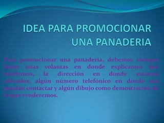 IDEA PARA PROMOCIONAR UNA PANADERIAPara promocionar una panadería, debemos siempre hacer unas volantas en donde explicamos qué vendemos, la dirección en donde estamos ubicados, algún número telefónico en donde nos puedan contactar y algún dibujo como demostración de lo que venderemos.