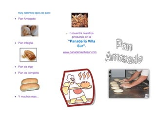 Hay distintos tipos de pan:

• Pan Amasado




                                  o   Encuentra nuestros
                                       productos en la

• Pan Integral
                                      “Panadería Villa
                                          Sur”.
                                www.panaderiavillasur.com




• Pan de trigo

• Pan de completo




• Y muchos mas…
 
