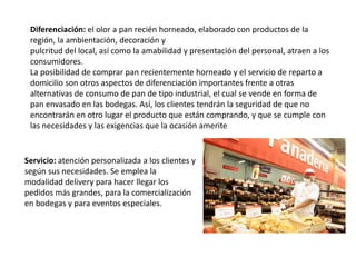 Diferenciación: el olor a pan recién horneado, elaborado con productos de la
región, la ambientación, decoración y
pulcritud del local, así como la amabilidad y presentación del personal, atraen a los
consumidores.
La posibilidad de comprar pan recientemente horneado y el servicio de reparto a
domicilio son otros aspectos de diferenciación importantes frente a otras
alternativas de consumo de pan de tipo industrial, el cual se vende en forma de
pan envasado en las bodegas. Así, los clientes tendrán la seguridad de que no
encontrarán en otro lugar el producto que están comprando, y que se cumple con
las necesidades y las exigencias que la ocasión amerite

Servicio: atención personalizada a los clientes y
según sus necesidades. Se emplea la
modalidad delivery para hacer llegar los
pedidos más grandes, para la comercialización
en bodegas y para eventos especiales.

 