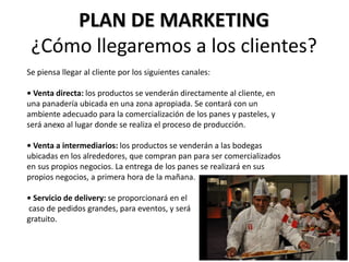 PLAN DE MARKETING
¿Cómo llegaremos a los clientes?
Se piensa llegar al cliente por los siguientes canales:
• Venta directa: los productos se venderán directamente al cliente, en
una panadería ubicada en una zona apropiada. Se contará con un
ambiente adecuado para la comercialización de los panes y pasteles, y
será anexo al lugar donde se realiza el proceso de producción.
• Venta a intermediarios: los productos se venderán a las bodegas
ubicadas en los alrededores, que compran pan para ser comercializados
en sus propios negocios. La entrega de los panes se realizará en sus
propios negocios, a primera hora de la mañana.
• Servicio de delivery: se proporcionará en el
caso de pedidos grandes, para eventos, y será
gratuito.

 