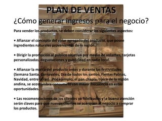 PLAN DE VENTAS
¿Cómo generar ingresos para el negocio?
Para vender los productos, se deben considerar los siguientes aspectos:
• Afianzar el concepto del valor agregado del producto, que posee
ingredientes naturales provenientes de la región.
• Dirigir la promoción al público objetivo por medio de volantes, tarjetas
personalizadas, degustaciones y publicidad en radio local.
• Afianzar la marca del producto antes y durante las festividades
(Semana Santa, Carnavales, Día de todos los santos, Fiestas Patrias,
Navidad, entre otras). Por ejemplo, el pan chapla, típico de la región
andina, se acostumbra consumirlo con mayor frecuencia en estas
oportunidades.

• Las recomendaciones de los clientes ya fidelizados y la buena atención
serán claves para que nuevos clientes se acerquen al negocio a comprar
los productos.

 