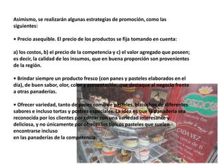 Asimismo, se realizarán algunas estrategias de promoción, como las
siguientes:
• Precio asequible. El precio de los productos se fija tomando en cuenta:
a) los costos, b) el precio de la competencia y c) el valor agregado que poseen;
es decir, la calidad de los insumos, que en buena proporción son provenientes
de la región.
• Brindar siempre un producto fresco (con panes y pasteles elaborados en el
día), de buen sabor, olor, color y presentación, que destaque al negocio frente
a otras panaderías.
• Ofrecer variedad, tanto de panes como de pasteles, bizcochos de diferentes
sabores e incluso tortas y postres especiales. La idea es que la panadería sea
reconocida por los clientes por contar con una variedad interesante y
deliciosa, y no únicamente por ofrecer los típicos pasteles que suelen
encontrarse incluso
en las panaderías de la competencia.

 