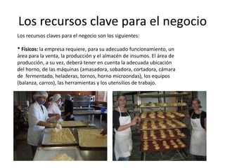 Los recursos clave para el negocio
Los recursos claves para el negocio son los siguientes:
* Físicos: la empresa requiere, para su adecuado funcionamiento, un
área para la venta, la producción y el almacén de insumos. El área de
producción, a su vez, deberá tener en cuenta la adecuada ubicación
del horno, de las máquinas (amasadora, sobadora, cortadora, cámara
de fermentado, heladeras, tornos, horno microondas), los equipos
(balanza, carros), las herramientas y los utensilios de trabajo.

 