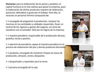 Humanos: para la elaboración de los panes y pasteles, el
capital humano es lo más valioso que posee la empresa, pues
la elaboración de dichos productos requiere de dedicación,
paciencia, delicadeza y gusto por el trabajo. Para ello, se
necesita un personal mínimo compuesto de:
• 1 encargado de programar la producción, comprar los
insumos en las cantidades y calidades requeridos, llevar un
control de los ingresos y gastos del negocio, así como de
coordinar con el contador. Vela por los logros de la empresa.
• 1 maestro panadero, responsable de la producción del pan,
pasteles, tortas y postres.
• 1 operario de panadería, apoya al maestro panadero en el
proceso de elaboración del pan y demás productos derivados.

• 1 ayudante, encargado de mantener limpias las áreas de
producción, almacén, venta y despacho.
• 1 despachador y repartidor para la venta.

• 1 persona encargada de la caja.

 