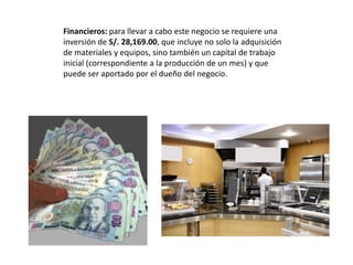 Financieros: para llevar a cabo este negocio se requiere una
inversión de S/. 28,169.00, que incluye no solo la adquisición
de materiales y equipos, sino también un capital de trabajo
inicial (correspondiente a la producción de un mes) y que
puede ser aportado por el dueño del negocio.

 
