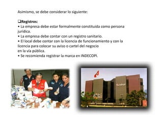 Asimismo, se debe considerar lo siguiente:
Registros:
• La empresa debe estar formalmente constituida como persona
jurídica.
• La empresa debe contar con un registro sanitario.
• El local debe contar con la licencia de funcionamiento y con la
licencia para colocar su aviso o cartel del negocio
en la vía pública.
• Se recomienda registrar la marca en INDECOPI.

 