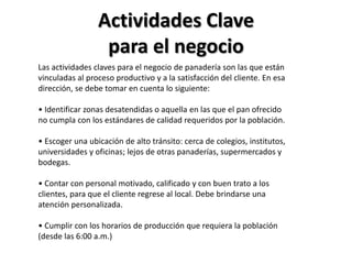 Actividades Clave
para el negocio
Las actividades claves para el negocio de panadería son las que están
vinculadas al proceso productivo y a la satisfacción del cliente. En esa
dirección, se debe tomar en cuenta lo siguiente:

• Identificar zonas desatendidas o aquella en las que el pan ofrecido
no cumpla con los estándares de calidad requeridos por la población.
• Escoger una ubicación de alto tránsito: cerca de colegios, institutos,
universidades y oficinas; lejos de otras panaderías, supermercados y
bodegas.
• Contar con personal motivado, calificado y con buen trato a los
clientes, para que el cliente regrese al local. Debe brindarse una
atención personalizada.
• Cumplir con los horarios de producción que requiera la población
(desde las 6:00 a.m.)

 