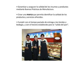 • Garantizar y asegurar la calidad de los insumos y productos
mediante Buenas Prácticas de Manufactura.
• Crear una marca que permita identificar la calidad de los
productos y servicios ofrecidos.
• Cumplir con el tiempo pactado de entrega a las tiendas y
bodegas, y con el horario establecido para la “salida del pan”.

 
