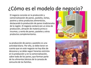 ¿Cómo es el modelo de negocio?
El negocio consiste en la producción y
comercialización de panes, pasteles, tortas,
postres y otros productos alimenticios,
destacando la producción de panes tradicionales
de la región. El negocio contará con un área de
producción, almacén de materia prima e
insumos, y venta de panes, pasteles y otros
productos complementarios.

La producción de panes y pasteles es una
actividad diaria. Por ello, se debe tener en
cuenta que en este negocio no hay días de
descanso y se debe seguir horarios estrictos
en la producción y en la comercialización,
sobre todo de los panes, que forman parte
de los alimentos básicos de la canasta de
consumo de las familias.

 