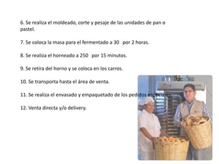 6. Se realiza el moldeado, corte y pesaje de las unidades de pan o
pastel.
7. Se coloca la masa para el fermentado a 30 por 2 horas.
8. Se realiza el horneado a 250 por 15 minutos.
9. Se retira del horno y se coloca en los carros.

10. Se transporta hasta el área de venta.
11. Se realiza el envasado y empaquetado de los pedidos especiales.
12. Venta directa y/o delivery.

 