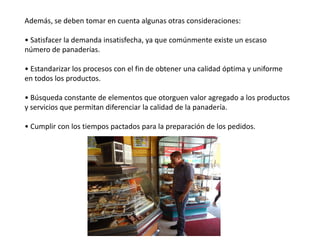 Además, se deben tomar en cuenta algunas otras consideraciones:
• Satisfacer la demanda insatisfecha, ya que comúnmente existe un escaso
número de panaderías.

• Estandarizar los procesos con el fin de obtener una calidad óptima y uniforme
en todos los productos.
• Búsqueda constante de elementos que otorguen valor agregado a los productos
y servicios que permitan diferenciar la calidad de la panadería.
• Cumplir con los tiempos pactados para la preparación de los pedidos.

 