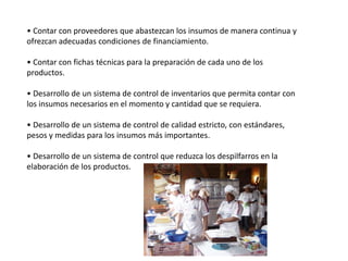 • Contar con proveedores que abastezcan los insumos de manera continua y
ofrezcan adecuadas condiciones de financiamiento.
• Contar con fichas técnicas para la preparación de cada uno de los
productos.
• Desarrollo de un sistema de control de inventarios que permita contar con
los insumos necesarios en el momento y cantidad que se requiera.
• Desarrollo de un sistema de control de calidad estricto, con estándares,
pesos y medidas para los insumos más importantes.

• Desarrollo de un sistema de control que reduzca los despilfarros en la
elaboración de los productos.

 