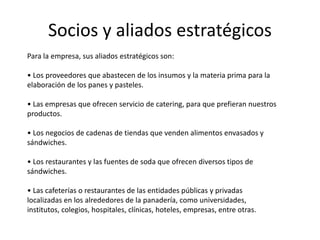 Socios y aliados estratégicos
Para la empresa, sus aliados estratégicos son:
• Los proveedores que abastecen de los insumos y la materia prima para la
elaboración de los panes y pasteles.
• Las empresas que ofrecen servicio de catering, para que prefieran nuestros
productos.
• Los negocios de cadenas de tiendas que venden alimentos envasados y
sándwiches.
• Los restaurantes y las fuentes de soda que ofrecen diversos tipos de
sándwiches.
• Las cafeterías o restaurantes de las entidades públicas y privadas
localizadas en los alrededores de la panadería, como universidades,
institutos, colegios, hospitales, clínicas, hoteles, empresas, entre otras.

 