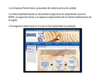 • La Empresa Fleischmann, proveedor de materia prima de calidad.
• La Municipalidad donde se desarrollan programas de capacitación para las
MYPE, se organizan ferias y se apoya la organización de las fiestas tradicionales de
la región.
• El programa radial local en el cual se hará publicidad al producto.

 
