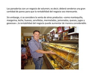 Las panaderías son un negocio de volumen; es decir, deberá venderse una gran
cantidad de panes para que la rentabilidad del negocio sea interesante.
Sin embargo, si se considera la venta de otros productos –como mantequilla,
margarina, leche, huevos, servilletas, mermeladas, jamonadas, quesos, jugos y
gaseosas–, la rentabilidad del negocio puede aumentar de manera considerable.

 