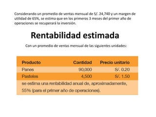Considerando un promedio de ventas mensual de S/. 24,740 y un margen de
utilidad de 65%, se estima que en los primeros 3 meses del primer año de
operaciones se recuperará la inversión.

Rentabilidad estimada
Con un promedio de ventas mensual de las siguientes unidades:

 