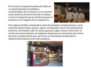 Por lo tanto, el equipo de producción debe ser
un equipo bastante consolidado y
comprometido; de lo contrario, al no encontrar
el pan desde las primeras horas de la mañana,
se corre el riesgo de que los clientes busquen el
producto en los negocios de la competencia.
Este negocio también comprende la venta de productos complementarios, como
productos lácteos (leche, quesos, yogurt, mantequilla), carnes frías (todo tipo de
jamones), mermeladas, café, té, azúcar, gaseosas, jugos, huevos, entre otros. En
muchos de estos productos, los márgenes de ganancia se encuentran por encima
de los de la producción de pan, por lo que se recomienda no descuidar el
abastecimiento oportuno de estos productos.

 