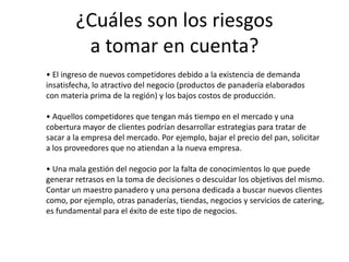 ¿Cuáles son los riesgos
a tomar en cuenta?
• El ingreso de nuevos competidores debido a la existencia de demanda
insatisfecha, lo atractivo del negocio (productos de panadería elaborados
con materia prima de la región) y los bajos costos de producción.
• Aquellos competidores que tengan más tiempo en el mercado y una
cobertura mayor de clientes podrían desarrollar estrategias para tratar de
sacar a la empresa del mercado. Por ejemplo, bajar el precio del pan, solicitar
a los proveedores que no atiendan a la nueva empresa.
• Una mala gestión del negocio por la falta de conocimientos lo que puede
generar retrasos en la toma de decisiones o descuidar los objetivos del mismo.
Contar un maestro panadero y una persona dedicada a buscar nuevos clientes
como, por ejemplo, otras panaderías, tiendas, negocios y servicios de catering,
es fundamental para el éxito de este tipo de negocios.

 