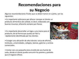 Recomendaciones para
su Negocio
Algunas recomendaciones finales que se deben tomar en cuenta, son las
siguientes:
• Es importante esforzarse por ofrecer siempre al cliente un
producto alimenticio de calidad, es decir, elaborado con
buenos insumos; ofrecerle siempre pan fresco.

• Es importante desarrollar un logo y una marca para el
producto, de tal forma que pueda ser fácil y
rápidamente identificada por los clientes.
• Escoger una ubicación de alto tránsito: cerca de oficinas,
institutos, universidades, colegios, bancos, galerías y centros
comerciales.
• Contar con una pequeña área al estilo de una fuente de
soda, donde el cliente pueda consumir los postres y pasteles
que el negocio ofrece.

 