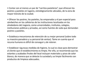 • Contar con al menos un par de “carritos pasteleros”, que ofrezcan los
postres y pasteles en lugares, estratégicamente ubicados, de la zona de
mayor tránsito de la ciudad.
• Ofrecer los postres, los pasteles, las empanadas y el pan especial para
sándwiches en las cafeterías de las instituciones localizadas en los
alrededores del negocio, como universidades, institutos, colegios,
instituciones públicas y privadas, así como fuentes de soda que demandan
postres y pasteles.

• Establezca mecanismos de retención de su mejor personal (sobre todo
su maestro panadero y su personal de ventas). Tome en cuenta que el
recurso humano es difícil de conseguir y de retener.
• Establecer rigurosas medidas de higiene, lo cual es clave para demostrar
al cliente que el establecimiento es limpio. Por ello, se recomienda que los
estantes y acabados finales del local incluyan materiales y pisos de color
blanco, de manera que se detecte la suciedad y se limpie fácilmente con
productos de limpieza adecuados.

 