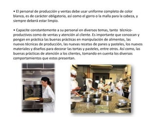 • El personal de producción y ventas debe usar uniforme completo de color
blanco, es de carácter obligatorio, así como el gorro o la malla para la cabeza, y
siempre deberá estar limpio.
• Capacite constantemente a su personal en diversos temas, tanto técnicoproductivos como de ventas y atención al cliente. Es importante que conozcan y
pongan en práctica las buenas prácticas en manipulación de alimentos, las
nuevas técnicas de producción, las nuevas recetas de panes y pasteles, los nuevos
materiales y diseños para decorar las tortas y pasteles, entre otros. Así como, las
buenas prácticas de atención a los clientes, tomando en cuenta los diversos
comportamientos que estos presentan.

 