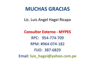 MUCHAS GRACIAS
Lic. Luis Angel Hagei Ricapa
Consultor Externo - MYPES
RPC: 954-774-709
RPM: #964-074-182
FIJO: 387-6829
Email: luis_hagei@yahoo.com.pe

 