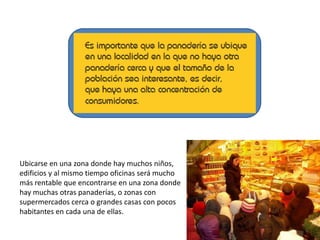 Ubicarse en una zona donde hay muchos niños,
edificios y al mismo tiempo oficinas será mucho
más rentable que encontrarse en una zona donde
hay muchas otras panaderías, o zonas con
supermercados cerca o grandes casas con pocos
habitantes en cada una de ellas.

 