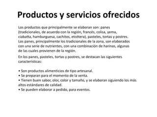 Productos y servicios ofrecidos
Los productos que principalmente se elaboran son: panes
(tradicionales, de acuerdo con la región, francés, colisa, yema,
ciabatta, hamburguesa, cachitos, etcétera), pasteles, tortas y postres.
Los panes, principalmente los tradicionales de la zona, son elaborados
con una serie de nutrientes, con una combinación de harinas, algunas
de las cuales provienen de la región.
En los panes, pasteles, tortas y postres, se destacan las siguientes
características:
• Son productos alimenticios de tipo artesanal.
• Se preparan para el momento de la venta.
• Tienen buen sabor, olor, color y tamaño, y se elaboran siguiendo los más
altos estándares de calidad.
• Se pueden elaborar a pedido, para eventos.

 