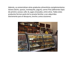 Además, se comercializan otros productos alimenticios complementarios:
lácteos (leche, quesos, mantequilla, yogurt), carnes frías (diferentes tipos
de jamón) y azúcar, café, té, jugos envasados, entre otros. Todos estos
productos forman parte de la canasta familiar y son adquiridos
diariamente para el desayuno, lonche y otras ocasiones.

 