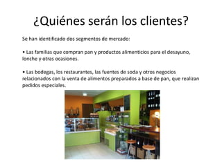 ¿Quiénes serán los clientes?
Se han identificado dos segmentos de mercado:
• Las familias que compran pan y productos alimenticios para el desayuno,
lonche y otras ocasiones.
• Las bodegas, los restaurantes, las fuentes de soda y otros negocios
relacionados con la venta de alimentos preparados a base de pan, que realizan
pedidos especiales.

 