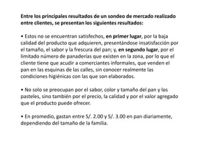 Entre los principales resultados de un sondeo de mercado realizado
entre clientes, se presentan los siguientes resultados:
• Estos no se encuentran satisfechos, en primer lugar, por la baja
calidad del producto que adquieren, presentándose insatisfacción por
el tamaño, el sabor y la frescura del pan; y, en segundo lugar, por el
limitado número de panaderías que existen en la zona, por lo que el
cliente tiene que acudir a comerciantes informales, que venden el
pan en las esquinas de las calles, sin conocer realmente las
condiciones higiénicas con las que son elaborados.
• No solo se preocupan por el sabor, color y tamaño del pan y los
pasteles, sino también por el precio, la calidad y por el valor agregado
que el producto puede ofrecer.
• En promedio, gastan entre S/. 2.00 y S/. 3.00 en pan diariamente,
dependiendo del tamaño de la familia.

 