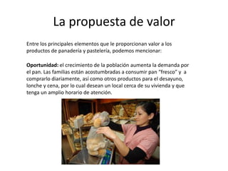 La propuesta de valor
Entre los principales elementos que le proporcionan valor a los
productos de panadería y pastelería, podemos mencionar:
Oportunidad: el crecimiento de la población aumenta la demanda por
el pan. Las familias están acostumbradas a consumir pan “fresco” y a
comprarlo diariamente, así como otros productos para el desayuno,
lonche y cena, por lo cual desean un local cerca de su vivienda y que
tenga un amplio horario de atención.

 