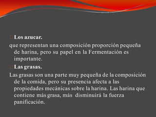 Los azucar.
que representan una composición proporción pequeña
de harina, pero su papel en la Fermentación es
importante.
Las grasas.
Las grasas son una parte muy pequeña de la composición
de la comida, pero su presencia afecta a las
propiedades mecánicas sobre la harina. Las harina que
contiene más grasa, más disminuirá la fuerza
panificación.
 