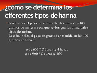¿cómo se determina los
diferentes tipos deharina
Está basa en el peso del contenido de cenizas en 100
gramos de materia seca que se designa los principales
tipos de harina.
La cifra indica el peso en gramos contenida en los 100
gramos de harina.
o de 600 º C durante 4 horas
o de 900 º C durante 1:30
 