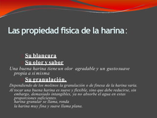 Las propiedad fisica de la harina:
Su blancura
Su olor y sabor
Una buena harina tiene un olor agradable y un gustosuave
propia a si misma
Su granulación.
Dependiendo de los molinos la granulación o de finesa de la harina varia.
Al tocar una buena harina es suave y flexible, sino que debe reducirse, sin
embargo, demasiado intangibles, ya no absorbe el agua en estas
proporciones suficientes.
harina granular se llama, ronda
la harina muy fina y suave llama plana.
 