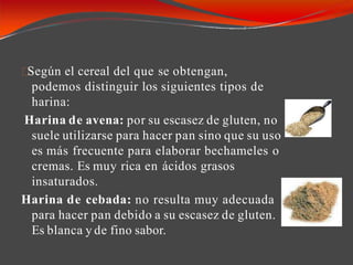 Según el cereal del que se obtengan,
podemos distinguir los siguientes tipos de
harina:
Harina de avena: por su escasez de gluten, no
suele utilizarse para hacer pan sino que su uso
es más frecuente para elaborar bechameles o
cremas. Es muy rica en ácidos grasos
insaturados.
Harina de cebada: no resulta muy adecuada
para hacer pan debido a su escasez de gluten.
Es blanca y de fino sabor.
 